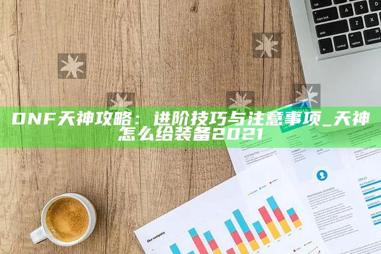 DNF天神攻略：进阶技巧与注意事项_天神怎么给装备2021