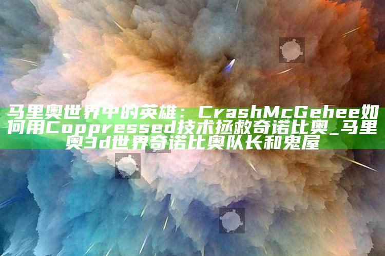 马里奥世界中的英雄：Crash McGehee如何用C oppressed技术拯救奇诺比奥_马里奥3d世界奇诺比奥队长和鬼屋