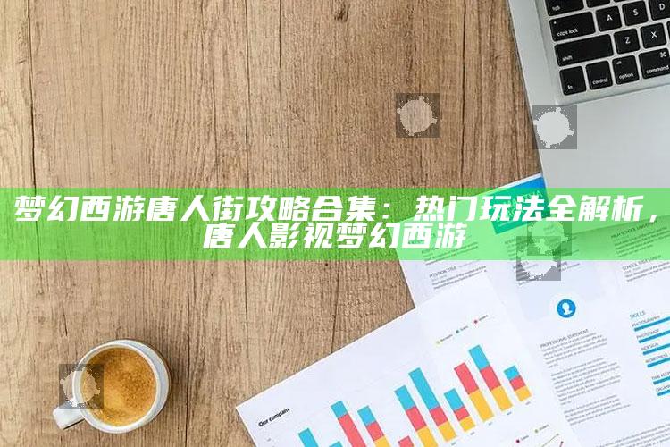 梦幻西游唐人街攻略合集：热门玩法全解析，唐人影视梦幻西游