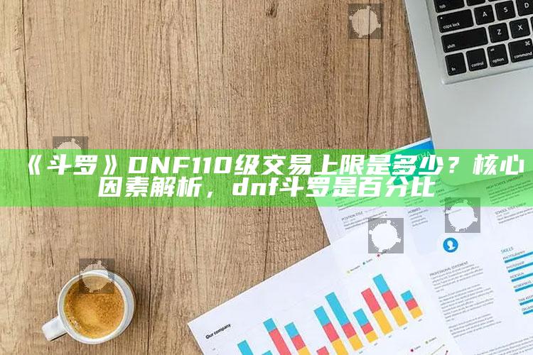 《斗罗》DNF110级交易上限是多少？核心根本原因解析，dnf斗罗是百分比