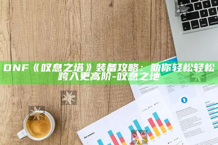 DNF《叹息之塔》装备攻略：助你轻松轻松跨入更高阶-叹息之地