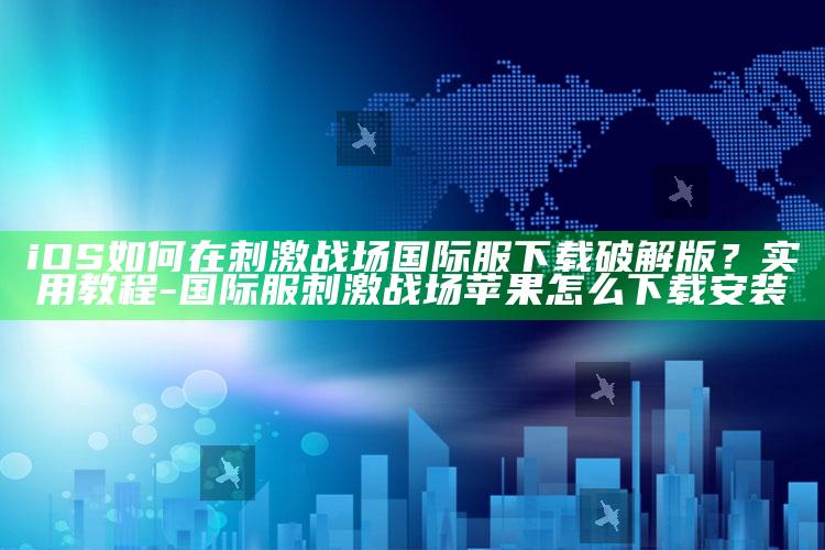 iOS如何在刺激战场国际服下载破解版？实用教程-国际服刺激战场苹果怎么下载安装