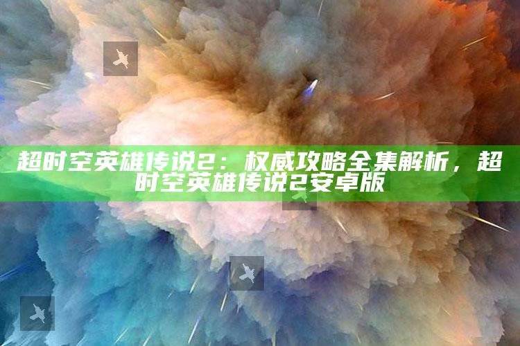 超时空英雄传说2：权威攻略全集解析，超时空英雄传说2安卓版