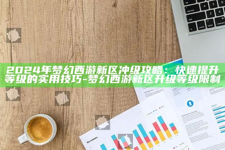 2024年梦幻西游新区冲级攻略：快速提升等级的实用技巧-梦幻西游新区升级等级限制