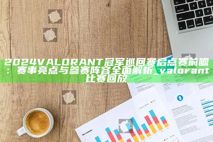 2024 VALORANT冠军巡回赛启点赛前瞻：赛事亮点与参赛阵容广泛解析_valorant比赛回放