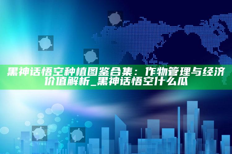 黑神话悟空种植图鉴合集：作物管理与经济价值解析_黑神话悟空什么瓜
