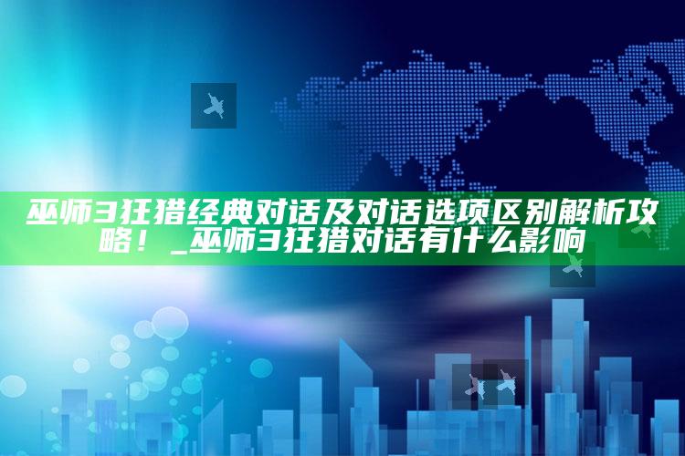 巫师3狂猎经典对话及对话选项区别解析攻略！_巫师3狂猎对话有什么影响