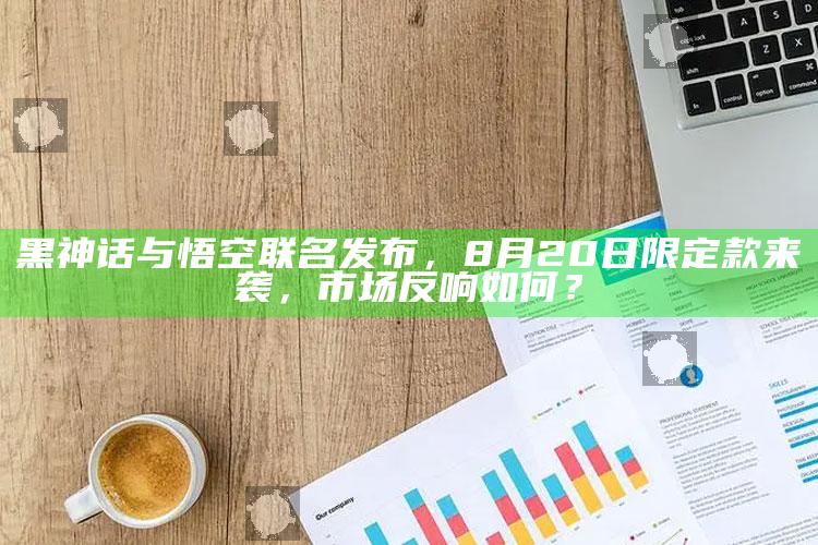 黑神话与悟空联名发布，8月20日限定款来袭，市场反响如何？