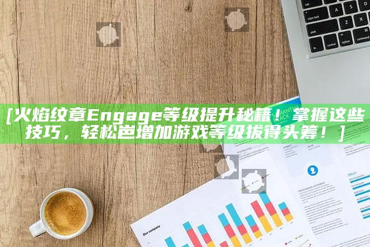 [火焰纹章Engage等级提升秘籍！掌握这些技巧，轻松岜 扩大游戏等级拔得头筹！]