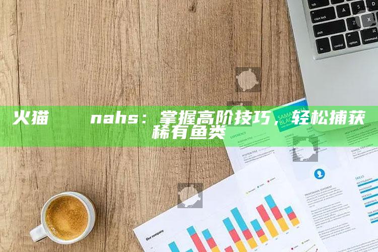 火猫нтерnahs：掌握高阶技巧，轻松捕获稀有鱼类