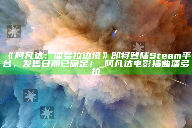《阿凡达：潘多拉边境》即将登陆Steam平台，发售日期已确定！_阿凡达电影插曲潘多拉