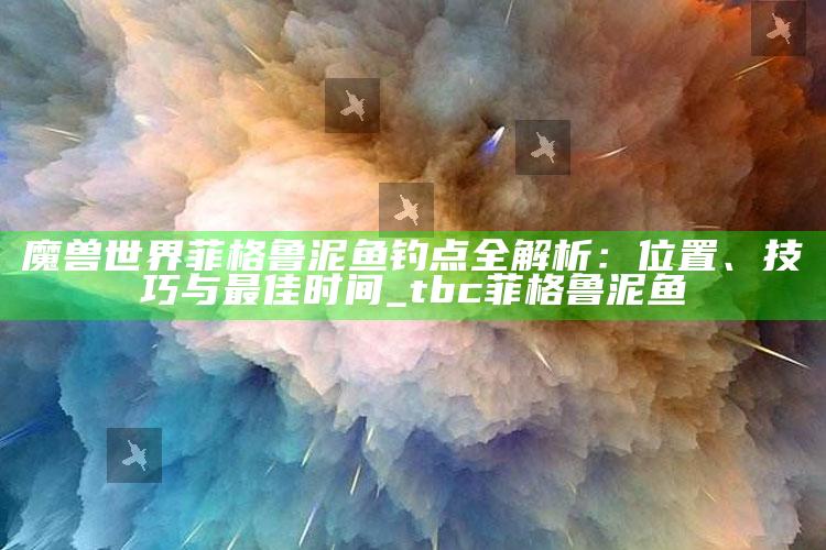 魔兽世界菲格鲁泥鱼钓点全解析：位置、技巧与最佳时间_tbc菲格鲁泥鱼