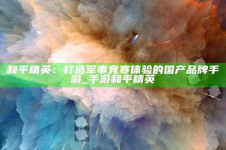 和平精英：打造军事竞赛体验的国产品牌手游_手游 和平精英