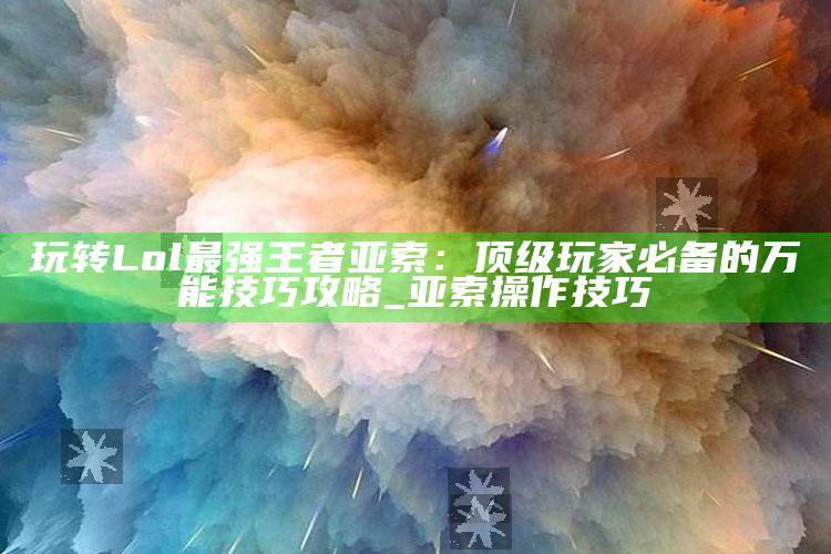 玩转Lol最强王者亚索：顶级玩家必备的万能技巧攻略_亚索操作技巧