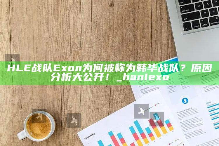 HLE战队Exon为何被称为韩华战队？根本原因检视大公开！_hani exo