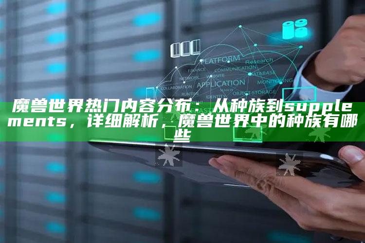魔兽世界热门内容分布：从种族到 supplements，详细解析，魔兽世界中的种族有哪些
