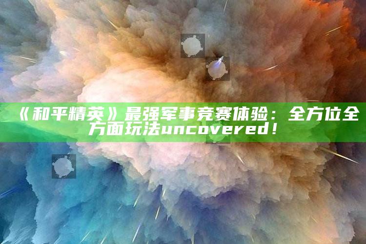 《和平精英》最强军事竞赛体验：全方位全方面玩法 uncovered！