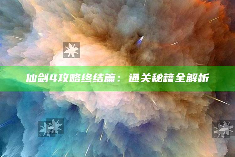 仙剑4攻略终结篇：通关秘籍全解析