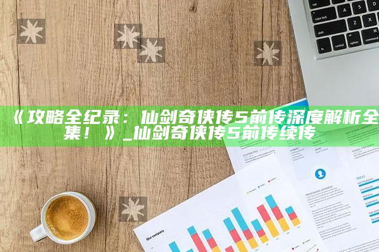 《攻略全纪录：仙剑奇侠传5前传深度解析全集！》_仙剑奇侠传5前传续传