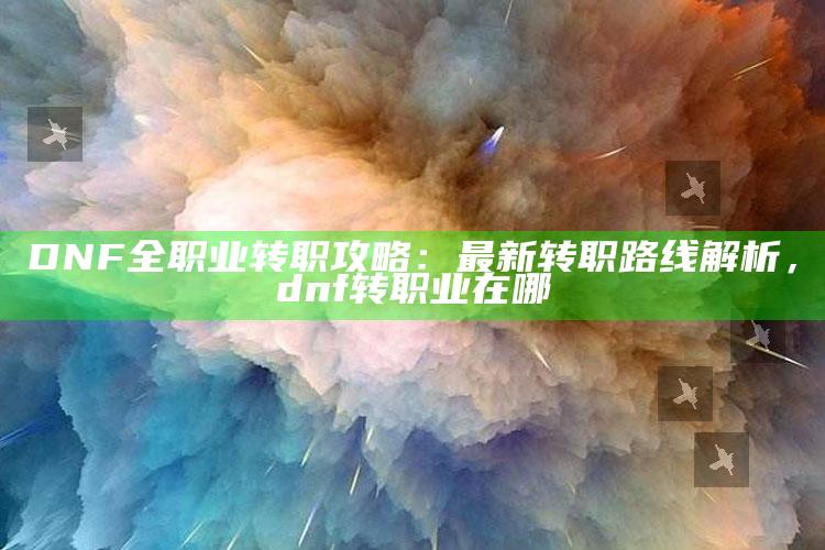 DNF全职业转职攻略：最新转职路线解析，dnf转职业在哪