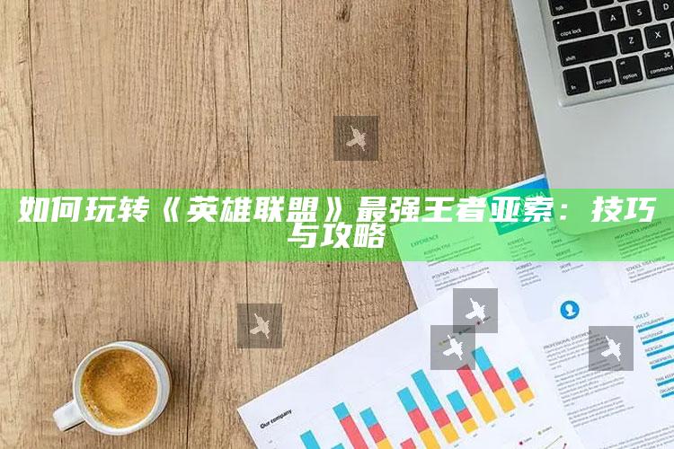 如何玩转《英雄联盟》最强王者亚索：技巧与攻略