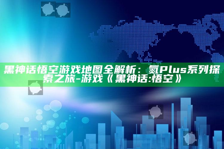 黑神话悟空游戏地图全解析：氮 Plus 系列探索之旅-游戏《黑神话:悟空》