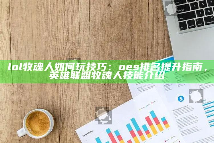 lol牧魂人如何玩技巧：oes排名提升指南，英雄联盟牧魂人技能介绍