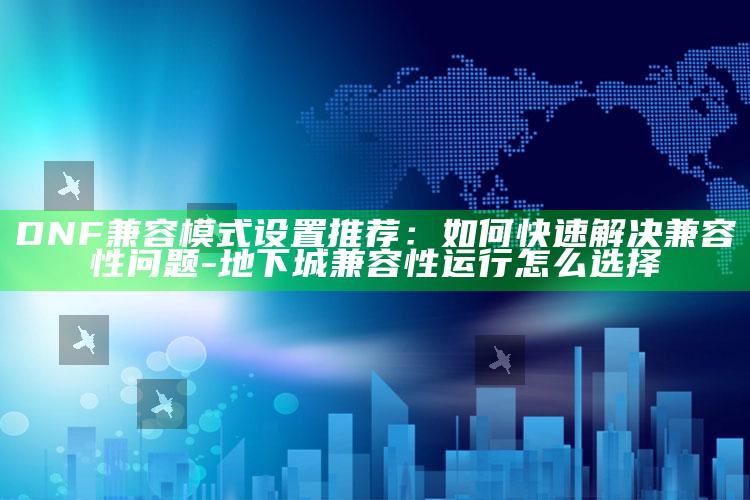 DNF兼容模式设置推荐：如何快速解决兼容性障碍-地下城兼容性运行怎么选择