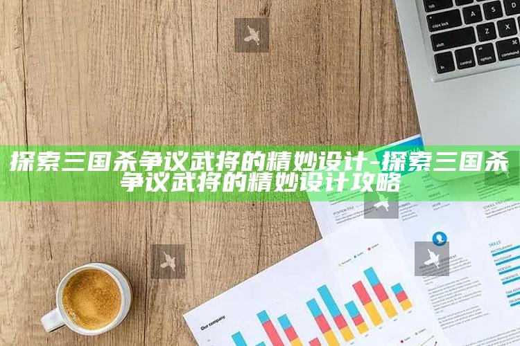 探索三国杀争议武将的精妙设计-探索三国杀争议武将的精妙设计攻略