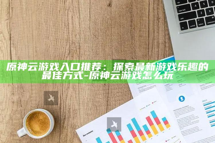 原神云游戏入口推荐：探索最新游戏乐趣的最佳方式-原神云游戏怎么玩