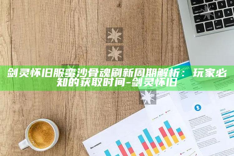 剑灵怀旧服蛮沙骨魂刷新周期解析：玩家必知的获取时间-剑灵 怀旧