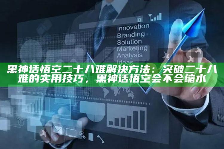 黑神话悟空二十八难解决方法：突破二十八难的实用技巧，黑神话悟空会不会缩水