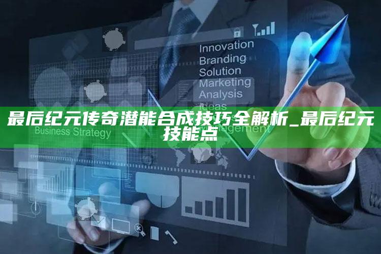 最后纪元传奇潜能合成技巧全解析_最后纪元 技能点
