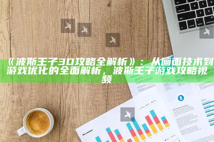 《波斯王子3D攻略全解析》：从画面技术到游戏优化的完整解析，波斯王子游戏攻略视频