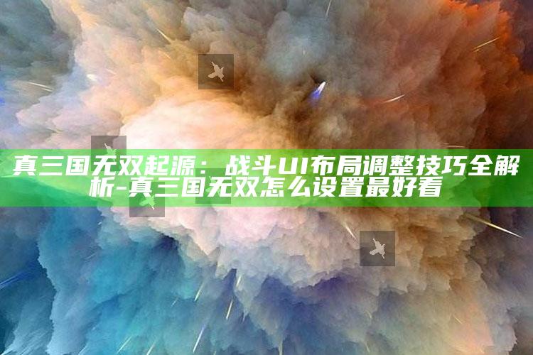 真三国无双起源：战斗UI布局调整技巧全解析-真三国无双怎么设置最好看