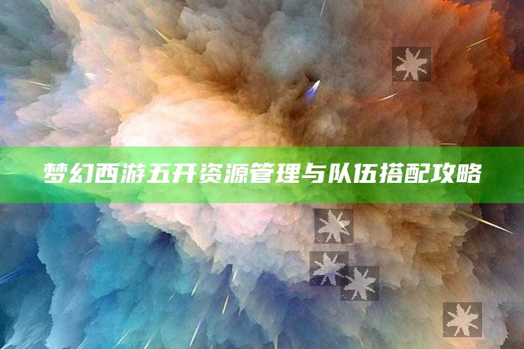 梦幻西游五开资源管理与队伍搭配攻略