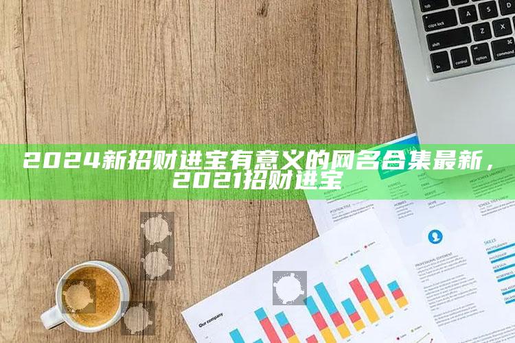 2024新招财进宝有意义的网名合集最新，2021招财进宝