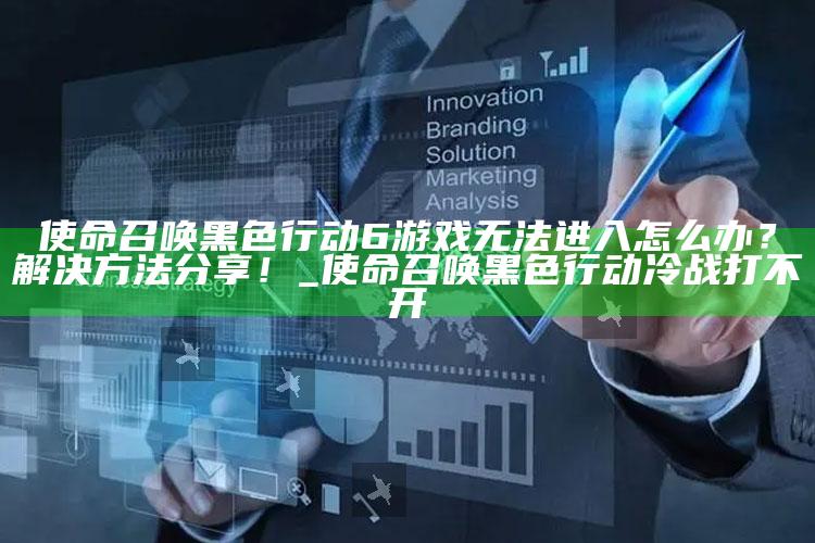 使命召唤黑色行动6游戏无法进入怎么办？解决方法分享！_使命召唤黑色行动冷战打不开