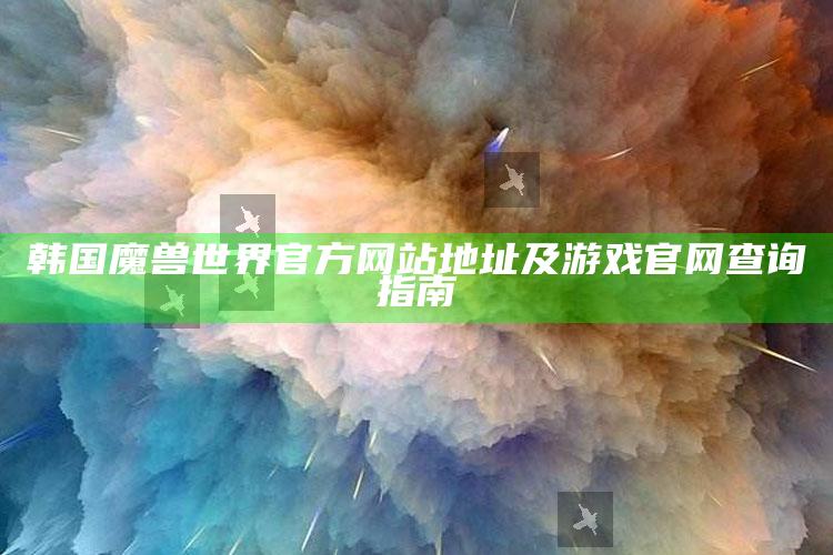 韩国魔兽世界官方网站地址及游戏官网查询指南