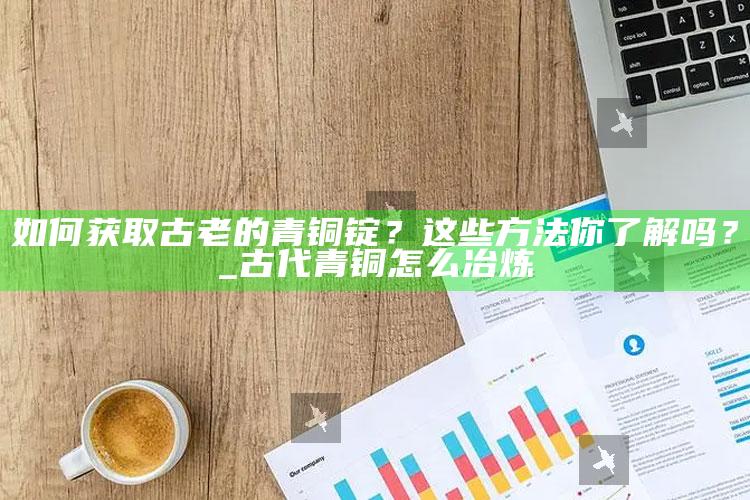 如何获取古老的青铜锭？这些方法你了解吗？_古代青铜怎么冶炼