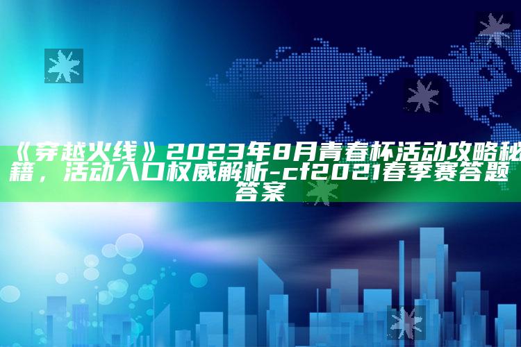 《穿越火线》2023年8月青春杯活动攻略秘籍，活动入口权威解析-cf2021春季赛答题答案